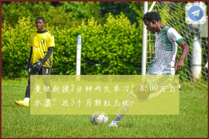 曼联新援2分钟两失单刀！8500万打水漂？近3个月颗粒无收