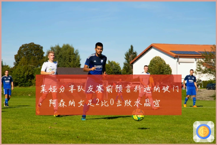 莱娅分享队友赛前预言科迪纳破门，阿森纳女足2比0击败水晶宫