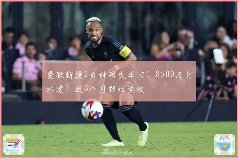 曼联新援2分钟两失单刀！8500万打水漂？近3个月颗粒无收